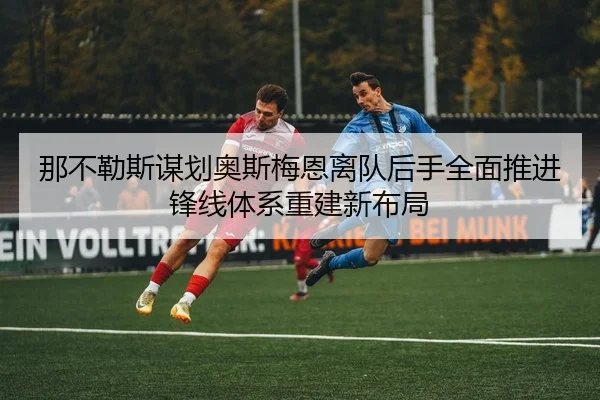 那不勒斯谋划奥斯梅恩离队后手全面推进锋线体系重建新布局