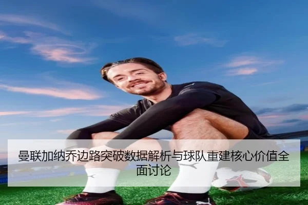 曼联加纳乔边路突破数据解析与球队重建核心价值全面讨论