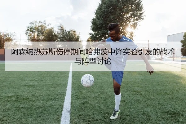 阿森纳热苏斯伤停期间哈弗茨中锋实验引发的战术与阵型讨论