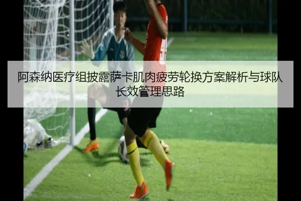 阿森纳医疗组披露萨卡肌肉疲劳轮换方案解析与球队长效管理思路