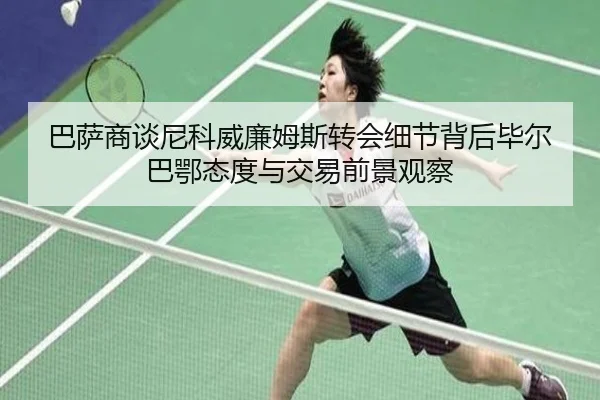 巴萨商谈尼科威廉姆斯转会细节背后毕尔巴鄂态度与交易前景观察